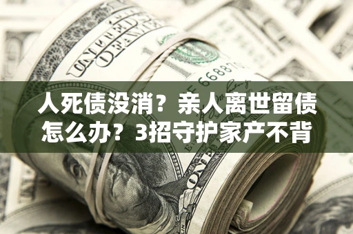 北京人死债没消？亲人离世留债怎么办？3招守护家产不背锅
