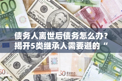 北京债务人离世后债务怎么办？揭开5类继承人需要避的“坑”